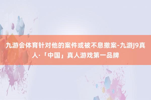 九游会体育针对他的案件或被不息撤案-九游J9真人·「中国」真人游戏第一品牌