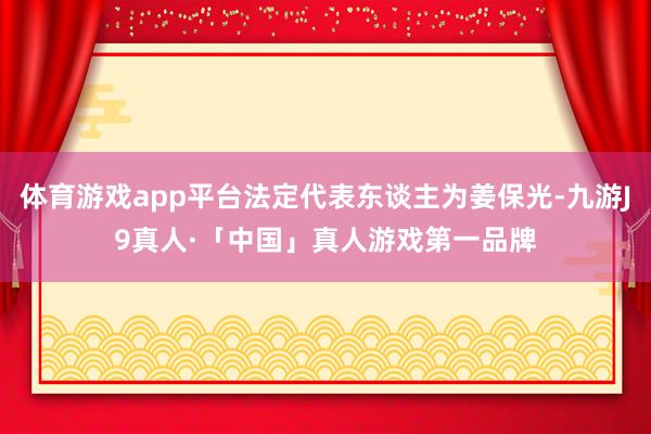 体育游戏app平台法定代表东谈主为姜保光-九游J9真人·「中国」真人游戏第一品牌