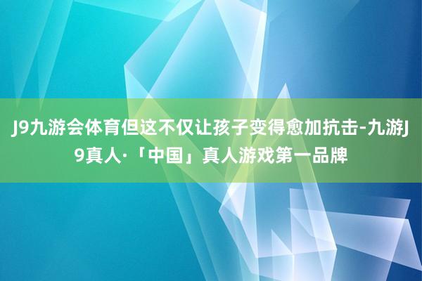 J9九游会体育但这不仅让孩子变得愈加抗击-九游J9真人·「中国」真人游戏第一品牌