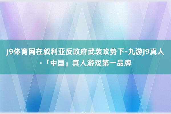 J9体育网在叙利亚反政府武装攻势下-九游J9真人·「中国」真人游戏第一品牌