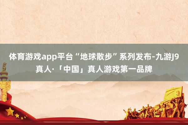 体育游戏app平台“地球散步”系列发布-九游J9真人·「中国」真人游戏第一品牌