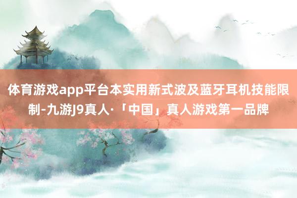 体育游戏app平台本实用新式波及蓝牙耳机技能限制-九游J9真人·「中国」真人游戏第一品牌