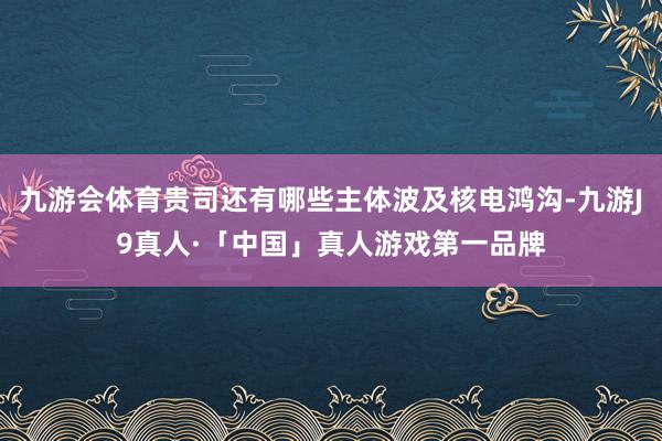 九游会体育贵司还有哪些主体波及核电鸿沟-九游J9真人·「中国」真人游戏第一品牌