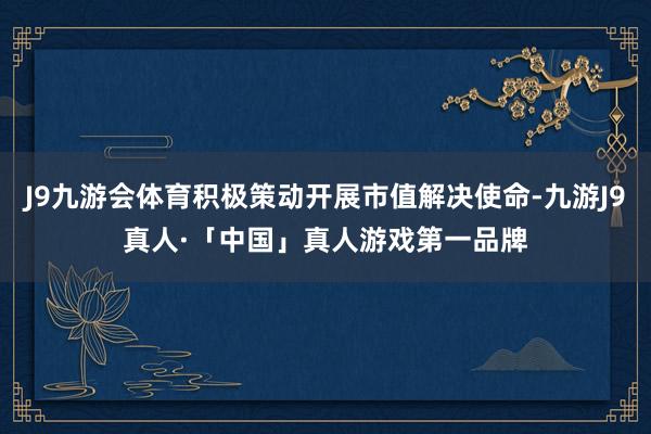 J9九游会体育积极策动开展市值解决使命-九游J9真人·「中国」真人游戏第一品牌