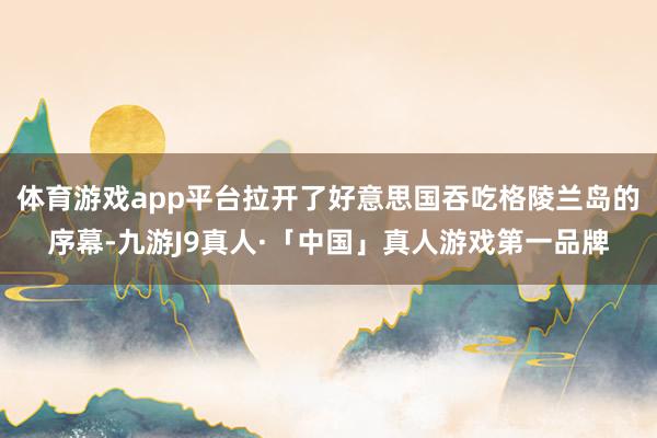 体育游戏app平台拉开了好意思国吞吃格陵兰岛的序幕-九游J9真人·「中国」真人游戏第一品牌