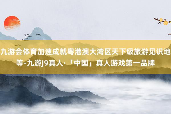 九游会体育加速成就粤港澳大湾区天下级旅游见识地等-九游J9真人·「中国」真人游戏第一品牌