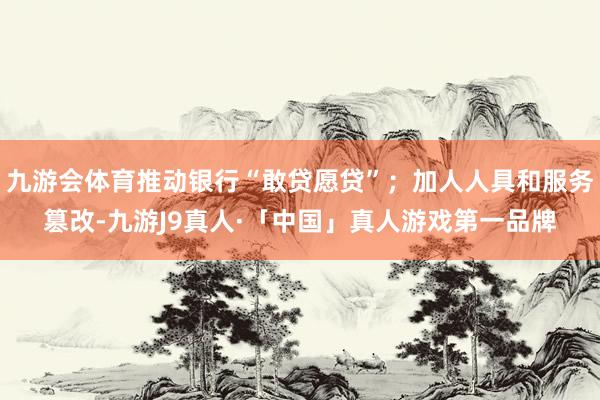 九游会体育推动银行“敢贷愿贷”；加人人具和服务篡改-九游J9真人·「中国」真人游戏第一品牌