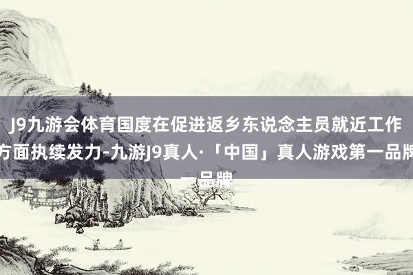 J9九游会体育国度在促进返乡东说念主员就近工作方面执续发力-九游J9真人·「中国」真人游戏第一品牌