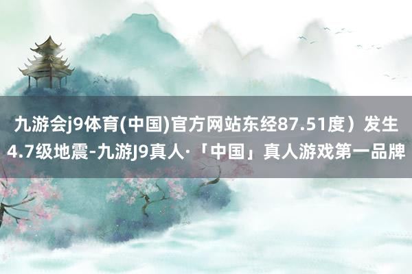 九游会j9体育(中国)官方网站东经87.51度）发生4.7级地震-九游J9真人·「中国」真人游戏第一品牌
