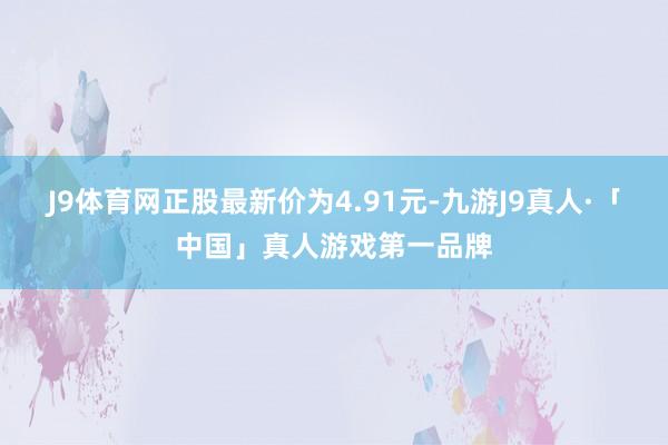J9体育网正股最新价为4.91元-九游J9真人·「中国」真人游戏第一品牌