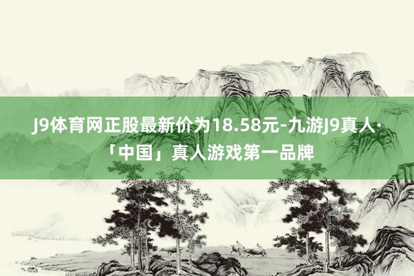 J9体育网正股最新价为18.58元-九游J9真人·「中国」真人游戏第一品牌