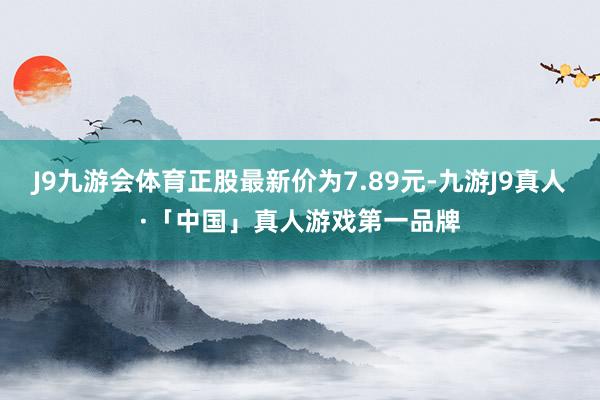 J9九游会体育正股最新价为7.89元-九游J9真人·「中国」真人游戏第一品牌