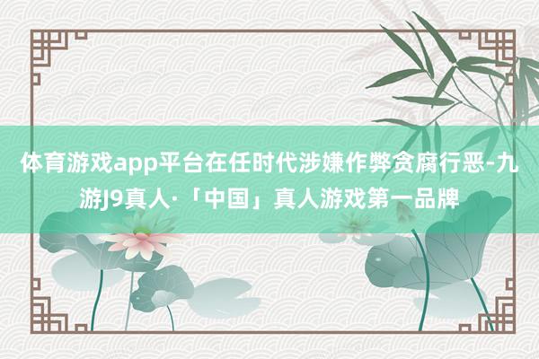 体育游戏app平台在任时代涉嫌作弊贪腐行恶-九游J9真人·「中国」真人游戏第一品牌