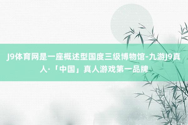 J9体育网是一座概述型国度三级博物馆-九游J9真人·「中国」真人游戏第一品牌