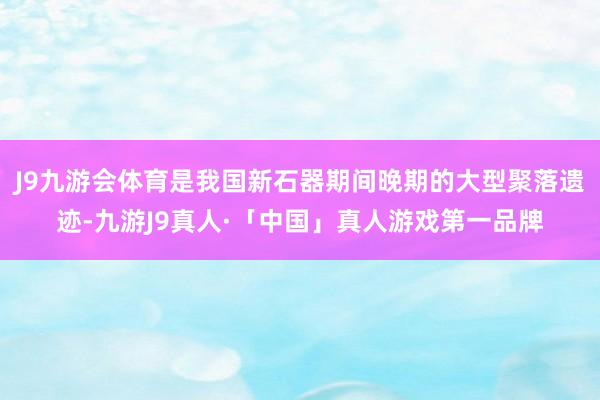 J9九游会体育是我国新石器期间晚期的大型聚落遗迹-九游J9真人·「中国」真人游戏第一品牌