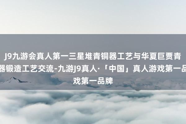 J9九游会真人第一三星堆青铜器工艺与华夏巨贾青铜器锻造工艺交流-九游J9真人·「中国」真人游戏第一品牌