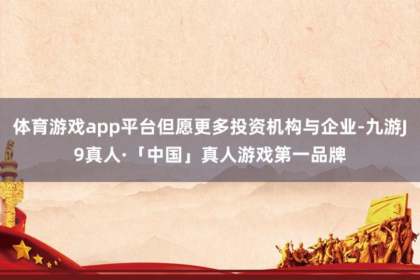 体育游戏app平台但愿更多投资机构与企业-九游J9真人·「中国」真人游戏第一品牌