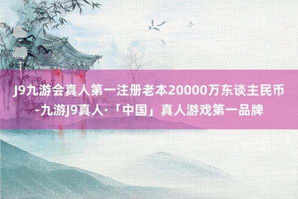 J9九游会真人第一注册老本20000万东谈主民币-九游J9真人·「中国」真人游戏第一品牌