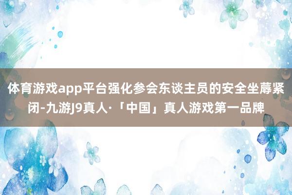 体育游戏app平台强化参会东谈主员的安全坐蓐紧闭-九游J9真人·「中国」真人游戏第一品牌
