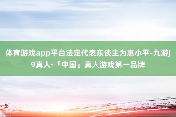 体育游戏app平台法定代表东谈主为惠小平-九游J9真人·「中国」真人游戏第一品牌