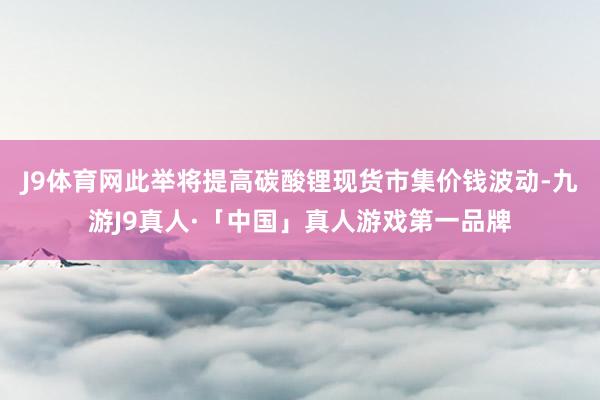 J9体育网此举将提高碳酸锂现货市集价钱波动-九游J9真人·「中国」真人游戏第一品牌