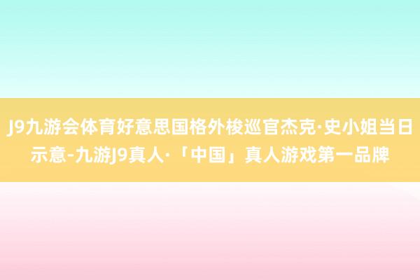 J9九游会体育好意思国格外梭巡官杰克·史小姐当日示意-九游J9真人·「中国」真人游戏第一品牌