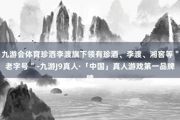 九游会体育珍酒李渡旗下领有珍酒、李渡、湘窖等＂老字号＂-九游J9真人·「中国」真人游戏第一品牌