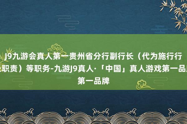 J9九游会真人第一贵州省分行副行长（代为施行行长职责）等职务-九游J9真人·「中国」真人游戏第一品牌
