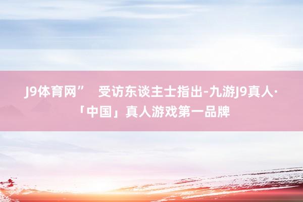 J9体育网”   受访东谈主士指出-九游J9真人·「中国」真人游戏第一品牌