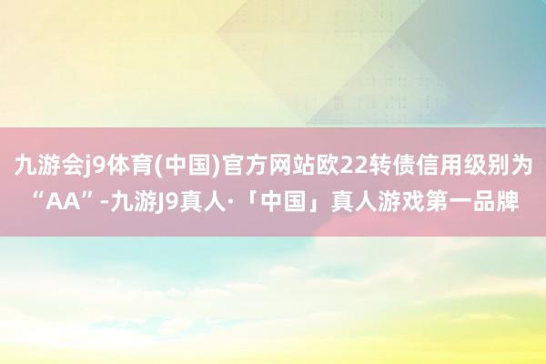 九游会j9体育(中国)官方网站欧22转债信用级别为“AA”-九游J9真人·「中国」真人游戏第一品牌