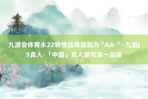 九游会体育永22转债信用级别为“AA-”-九游J9真人·「中国」真人游戏第一品牌