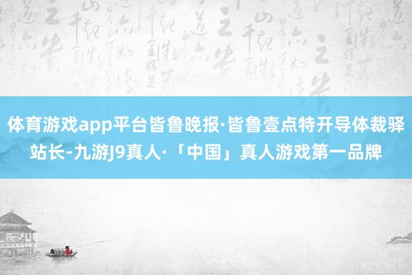 体育游戏app平台皆鲁晚报·皆鲁壹点特开导体裁驿站长-九游J9真人·「中国」真人游戏第一品牌