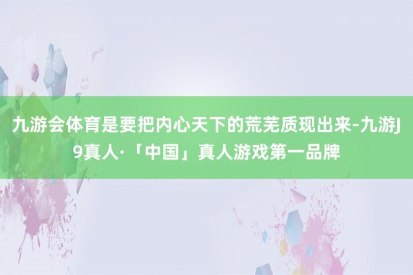 九游会体育是要把内心天下的荒芜质现出来-九游J9真人·「中国」真人游戏第一品牌