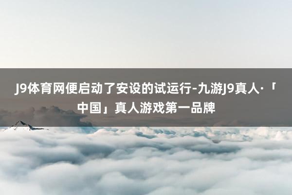 J9体育网便启动了安设的试运行-九游J9真人·「中国」真人游戏第一品牌