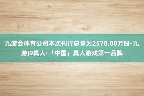 九游会体育公司本次刊行总量为2570.00万股-九游J9真人·「中国」真人游戏第一品牌