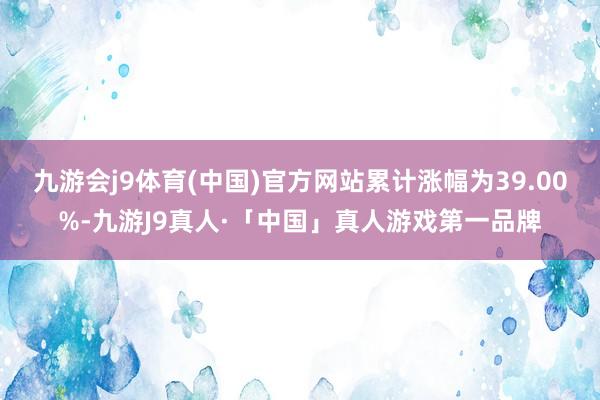 九游会j9体育(中国)官方网站累计涨幅为39.00%-九游J9真人·「中国」真人游戏第一品牌