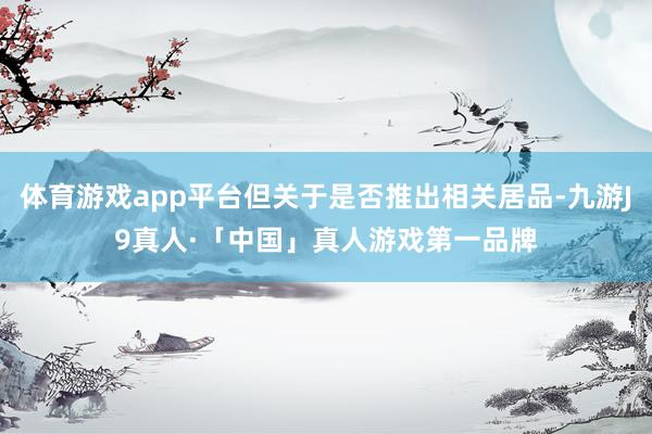 体育游戏app平台但关于是否推出相关居品-九游J9真人·「中国」真人游戏第一品牌