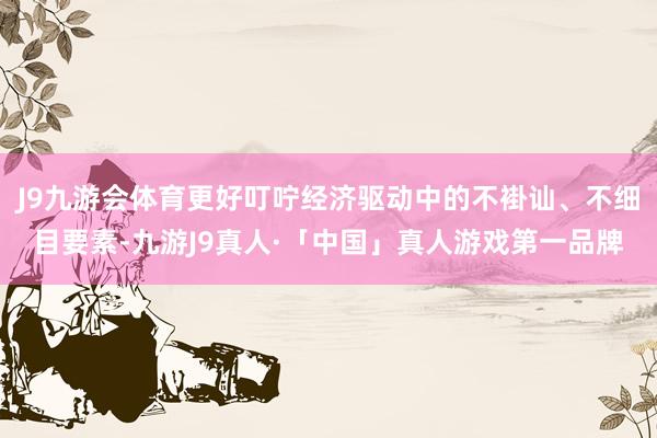 J9九游会体育更好叮咛经济驱动中的不褂讪、不细目要素-九游J9真人·「中国」真人游戏第一品牌