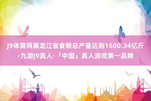 J9体育网黑龙江省食粮总产量达到1600.34亿斤-九游J9真人·「中国」真人游戏第一品牌
