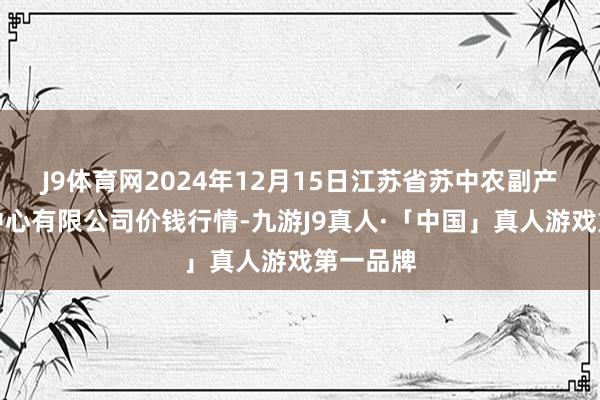 J9体育网2024年12月15日江苏省苏中农副产物往还中心有限公司价钱行情-九游J9真人·「中国」真人游戏第一品牌