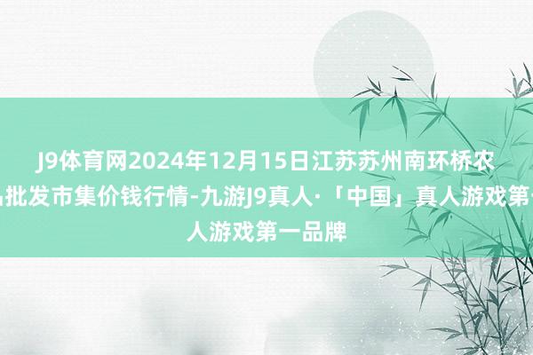 J9体育网2024年12月15日江苏苏州南环桥农副居品批发市集价钱行情-九游J9真人·「中国」真人游戏第一品牌
