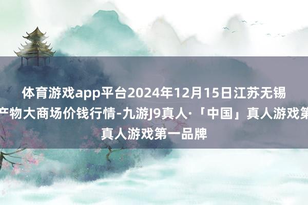 体育游戏app平台2024年12月15日江苏无锡向阳农产物大商场价钱行情-九游J9真人·「中国」真人游戏第一品牌