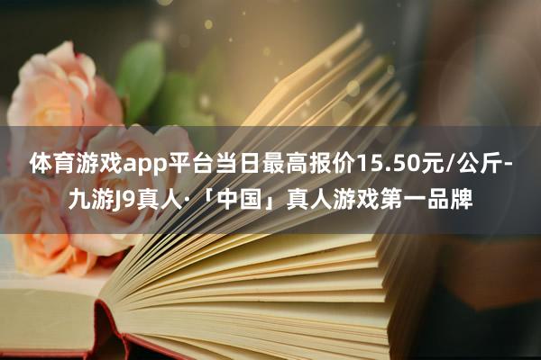 体育游戏app平台当日最高报价15.50元/公斤-九游J9真人·「中国」真人游戏第一品牌