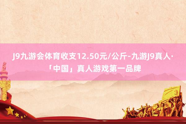 J9九游会体育收支12.50元/公斤-九游J9真人·「中国」真人游戏第一品牌