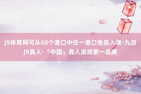 J9体育网可从60个港口中任一港口免签入境-九游J9真人·「中国」真人游戏第一品牌