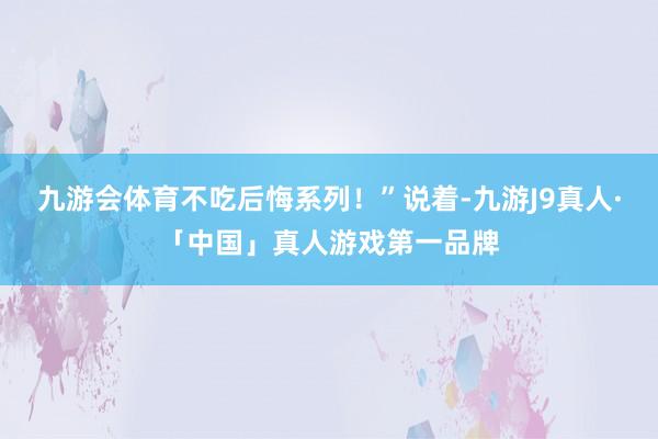 九游会体育不吃后悔系列！”说着-九游J9真人·「中国」真人游戏第一品牌