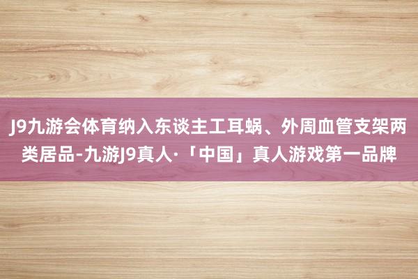 J9九游会体育纳入东谈主工耳蜗、外周血管支架两类居品-九游J9真人·「中国」真人游戏第一品牌