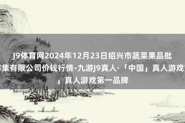 J9体育网2024年12月23日绍兴市蔬菜果品批发交游市集有限公司价钱行情-九游J9真人·「中国」真人游戏第一品牌