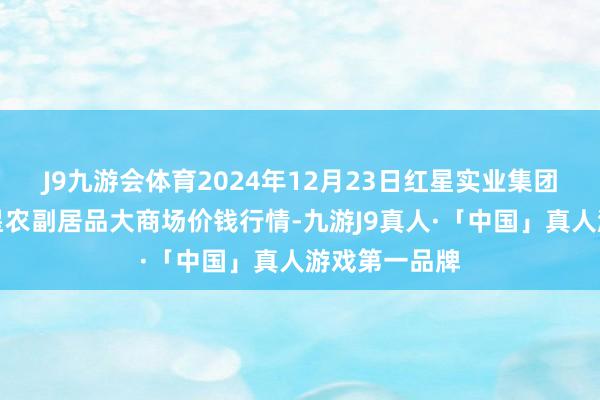 J9九游会体育2024年12月23日红星实业集团有限公司红星农副居品大商场价钱行情-九游J9真人·「中国」真人游戏第一品牌