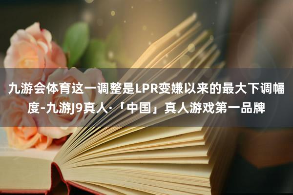 九游会体育这一调整是LPR变嫌以来的最大下调幅度-九游J9真人·「中国」真人游戏第一品牌